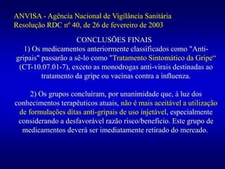 CONCLUSÕES FINAIS
1) Os medicamentos anteriormente classificados como "Anti-
gripais" passarão a sê-lo como "Tratamento Sintomático da Gripe“
(CT-10.07.01-7), exceto as monodrogas anti-virais destinadas ao
tratamento da gripe ou vacinas contra a influenza.
2) Os grupos concluíram, por unanimidade que, à luz dos
conhecimentos terapêuticos atuais, não é mais aceitável a utilização
de formulações ditas anti-gripais de uso injetável, especialmente
considerando a desfavorável razão risco/benefício. Este grupo de
medicamentos deverá ser imediatamente retirado do mercado.
ANVISA - Agência Nacional de Vigilância Sanitária
Resolução RDC nº 40, de 26 de fevereiro de 2003
 