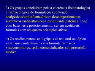 3) Os grupos concluíram pela a coerência fisiopatológica
e farmacológica de formulações contendo:
analgésicos/antiinflamatórios+ descongestionantes
sistêmicos+antihistamícos+ estimulante(cafeína). Logo,
com base neste posicionamento, seriam aceitáveis
fórmulas com até quatro princípios ativos.
4) Os medicamentos anti-gripais de uso oral ou tópico
nasal, que contenham na sua fórmula fármacos
vasoconstritores, serão comercializados sob prescrição
médica.
 