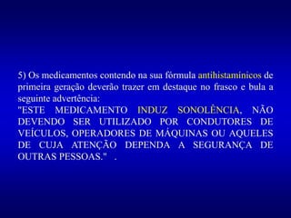 5) Os medicamentos contendo na sua fórmula antihistamínicos de
primeira geração deverão trazer em destaque no frasco e bula a
seguinte advertência:
"ESTE MEDICAMENTO INDUZ SONOLÊNCIA, NÃO
DEVENDO SER UTILIZADO POR CONDUTORES DE
VEÍCULOS, OPERADORES DE MÁQUINAS OU AQUELES
DE CUJA ATENÇÃO DEPENDA A SEGURANÇA DE
OUTRAS PESSOAS." .
 