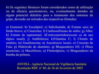 6) Os seguintes fármacos foram considerados como de utilização
ou de eficácia questionáveis, ou, eventualmente dotados de
algum potencial deletério para o tratamento dos sintomas da
gripe, devendo ser retirados das respectivas fórmulas:
a) Gomenol; b) Eucaliptol; c) Salicilamida; d) Extrato seco de
limão bravo; e) Cinarizina; f) Canfossulfonato de sódio; g) Alho;
h) Extrato de suprarrenal; i)Corticosteróides(exceto os de uso
tópico nasal); j) Antibióticos; k)Vitamina C; l) Cloreto de
amônio; m) Guaifenesina; n) Anestésicos locais; o) Creosoto de
Faia; p) Hidróxido de alumínio; q) Bloqueadores H2; r) Óleos
essenciais; s) Mucolíticos; u) Fitoterápicos; v) Bloqueadores da
bomba de prótons.
ANVISA - Agência Nacional de Vigilância Sanitária
Resolução RDC nº 40, de 26 de fevereiro de 2003
 