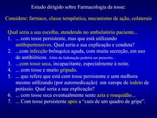 Estudo dirigido sobre Farmacologia da tosse:
Qual seria a sua escolha, atendendo no ambulatório paciente...
1. ... com tosse persistente, mas que está utilizando
antihipertensivos. Qual seria a sua explicação e conduta?
2. ...com infecção brônquica aguda, com muita secreção, em uso
de antibióticos. Além da hidratação poderia ser prescrito...
3. ...com tosse seca, incapacitante, especialmente à noite.
4. ... com tosse e muito gripado.
5. ... que refere que está com tosse persistente e sem melhora
mesmo utilizando (por automedicação) um xarope de iodeto de
potássio. Qual seria a sua explicação?
6. ... com tosse seca eventualmente sente azia e rouquidão...
7. ... Com tosse persistente após a “cura de um quadro de gripe”.
Considere: farmaco, classe terapêutica, mecanismo de ação, colaterais
 