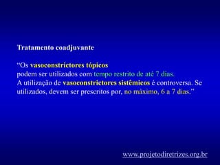 Tratamento coadjuvante
“Os vasoconstrictores tópicos
podem ser utilizados com tempo restrito de até 7 dias.
A utilização de vasoconstrictores sistêmicos é controversa. Se
utilizados, devem ser prescritos por, no máximo, 6 a 7 dias.”
www.projetodiretrizes.org.br
 
