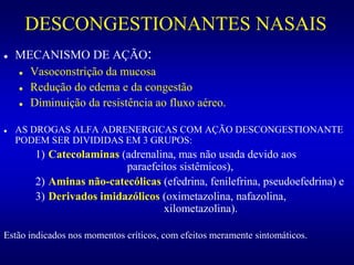 DESCONGESTIONANTES NASAIS
 MECANISMO DE AÇÃO:
 Vasoconstrição da mucosa
 Redução do edema e da congestão
 Diminuição da resistência ao fluxo aéreo.
 AS DROGAS ALFA ADRENERGICAS COM AÇÃO DESCONGESTIONANTE
PODEM SER DIVIDIDAS EM 3 GRUPOS:
1) Catecolaminas (adrenalina, mas não usada devido aos
paraefeitos sistêmicos),
2) Aminas não-catecólicas (efedrina, fenilefrina, pseudoefedrina) e
3) Derivados imidazólicos (oximetazolina, nafazolina,
xilometazolina).
Estão indicados nos momentos críticos, com efeitos meramente sintomáticos.
 