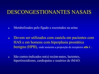 DESCONGESTIONANTES NASAIS
 Metabolizados pelo fígado e excretados na urina
 Devem ser utilizados com cautela em pacientes com
HAS e em homens com hiperplasia prostática
benigna (HPB), onde aumenta a proporção de receptores alfa 1 .
 São contra-indicados no(s) recém-natos, lactentes,
hipertireoidismo, cardiopatas e usuários de iMAO.
 