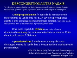 DESCONGESTIONANTES NASAIS
“A efedrina, a pseudoefedrina e a fenilpropanolamina são agentes estruturalmente
relacionados, que têm alguma capacidade de ativar várias respostas adrenérgicas.
A fenilpropanolamina foi retirada do mercado como
medicamento de venda livre nos EUA devido a preocupações
quanto a uma associação com hemorragia cerebral. Tem sido usada
clinicamente para o tratamento da hipotensão persistente.
Uma fonte vegetal de efedrina (e de vários isômeros)
denominada ma huang foi usada no tratamento da asma na China
durante pelo menos 2.000 anos.
A pseudoefedrina é amplamente empregada como
descongestionante de venda livre e é encontrada em medicamentos
para resfriado.”
GOLAN, David (ed.). Princípios de Farmacologia –
A Base Fisiopatológica da Farmacologia, 3ª edição.
Guanabara Koogan, 2014.
 