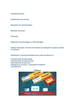 Autotransformador
Estabilizador de corrente
Regulador de miliamperagem
Marcador de tempo
Voltímetro
Seletores de quilovoltagem e miliamperagem
c)Braço Articulador: Permite movimentos do cabeçote nos planos vertical
e horizontal.
d)Cabeçote: Continente blindado para o tubo de Raios-X e:
Transformador de alta tensão
Transformador de baixa tensão
Filtro adicional de alumínio
Diafragma de chumbo – Colimadores metálicos
Localizadores
Filmes
 