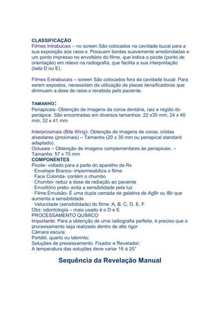 CLASSIFICAÇÃO
Filmes Intrabucais – no screen São colocados na cavidade bucal para a
sua exposição aos raios-x. Possuem bordas suavemente arredondadas e
um ponto impresso no envoltório do filme, que indica o picote (ponto de
orientação) em relevo na radiografia, que facilita a sua interpretação
(lado D ou E).
Filmes Extrabucais – screen São colocados fora da cavidade bucal. Para
serem expostos, necessitam da utilização de placas itensificadoras que
diminuem a dose de raios-x recebida pelo paciente.
TAMANHO:
Periapicais- Obtenção de imagens da coroa dentária, raiz e região do
periápice. São encontradas em diversos tamanhos: 22 x35 mm, 24 x 40
mm, 32 x 41 mm
Interproximais (Bite Wing)- Obtenção de imagens de coroa, cristas
alveolares (proximais) – Tamanho (20 x 30 mm ou periapical standard
adaptado).
Oclusais – Obtenção de imagens complementares às periapicais. –
Tamanho: 57 x 75 mm
COMPONENTES
Picote- voltado para a parte do aparelho de Rx
· Envelope Branco- impermeabiliza o filme
· Face Colorida- contém o chumbo
· Chumbo- reduz a dose de radiação ao paciente
· Envoltório preto- evita a sensibilidade pela luz
· Filme:Emulsão- É uma dupla camada de gelatina de AgBr ou IBr que
aumenta a sensibilidade
· Velocidade (sensibilidade) do filme :A, B, C, D, E, F.
Obs: odontologia – mais usado é o D e E
PROCESSAMENTO QUÍMICO
Importante: Para a obtenção de uma radiografia perfeita, é preciso que o
processamento seja realizado dentro de alto rigor.
Câmara escura:
Portátil, quarto ou labirinto;
Soluções de processamento: Fixador e Revelador;
A temperatura das soluções deve variar 16 à 25°
Sequência da Revelação Manual
 