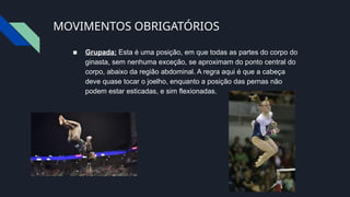 MOVIMENTOS OBRIGATÓRIOS
■ Grupada: Esta é uma posição, em que todas as partes do corpo do
ginasta, sem nenhuma exceção, se aproximam do ponto central do
corpo, abaixo da região abdominal. A regra aqui é que a cabeça
deve quase tocar o joelho, enquanto a posição das pernas não
podem estar esticadas, e sim flexionadas.
 