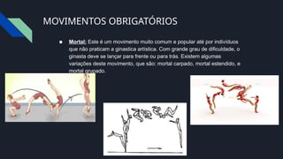 MOVIMENTOS OBRIGATÓRIOS
■ Mortal: Este é um movimento muito comum e popular até por indivíduos
que não praticam a ginastica artística. Com grande grau de dificuldade, o
ginasta deve se lançar para frente ou para trás. Existem algumas
variações deste movimento, que são: mortal carpado, mortal estendido, e
mortal grupado.
 