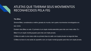 ATLETAS QUE TIVERAM SEUS MOVIMENTOS
RECONHECIDOS PELA FIG
The Biles
Simone Biles, considerada a melhor ginasta do mundo, tem quatro movimentos homologados em
seu nome.
Existem dois Biles no solo. O primeiro é um duplo mortal estendido para trás com meia volta. E o
Biles II é um duplo mortal grupado para trás com tripla pirueta.
O Biles do salto é uma meia volta na primeira fase do salto com dupla pirueta na segunda fase.
O Biles na trave é uma saída do aparelho com um duplo mortal grupado para trás com dupla pirueta.
 