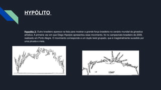 HYPÓLITO
Hypolito 3: Outro brasileiro aparece na lista para mostrar a grande força brasileira no cenário mundial da ginastica
artística. A primeira vez em que Diego Hipolyto apresentou esse movimento, foi no campeonato brasileiro de 2009,
realizado em Porto Alegre. O movimento corresponde a um duplo twist grupado, que é magistralmente sucedido por
uma pirueta e meia.
 