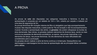 A PROVA
As provas de solo são disputadas nas categorias masculina e feminina. A área de
apresentação é composta por um tablado de 12m x 12m, coberto por carpete e rodeado por
uma área de segurança de 2m.
As provas femininas têm duração máxima de 90s e é obrigatório que haja acompanhamento
musical. Nas disputas masculinas, a série pode ter 70s de duração e não há acompanhamento
musical. Durante a apresentação das séries, os ginastas não podem ultrapassar as bordas da
área demarcada. Nas rotinas, os ginastas realizam elementos de diversos tipos, sendo os mais
comuns as passadas de elementos acrobáticos, os apoios, nas provas masculinas, e os
elementos de dança, nas provas femininas. Os oito elementos de maior dificuldade são
considerados para a pontuação.
Os ginastas devem realizar a série de forma contínua e ininterrupta. Desequilíbrios nas
aterrissagens e aterrissagens fora da área de apresentação são as principais falhas cometidas
pelos atletas.
 