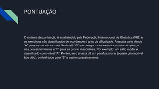 PONTUAÇÃO
O sistema de pontuação é estabelecido pela Federação Internacional de Ginástica (FIG) e
os exercícios são classificados de acordo com o grau de dificuldade. A escala varia desde
“A” para as manobras mais fáceis até “G” que categoriza os exercícios mais complexos
nas provas femininas e “F” para as provas masculinas. Por exemplo: um salto mortal é
classificado como nível “A”. Porém, se o ginasta dá um parafuso no ar (aquele giro incrível
tipo pião), o nível sobe para “B” e assim sucessivamente.
 