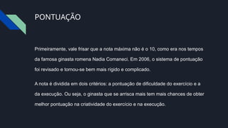 PONTUAÇÃO
Primeiramente, vale frisar que a nota máxima não é o 10, como era nos tempos
da famosa ginasta romena Nadia Comaneci. Em 2006, o sistema de pontuação
foi revisado e tornou-se bem mais rígido e complicado.
A nota é dividida em dois critérios: a pontuação de dificuldade do exercício e a
da execução. Ou seja, o ginasta que se arrisca mais tem mais chances de obter
melhor pontuação na criatividade do exercício e na execução.
 