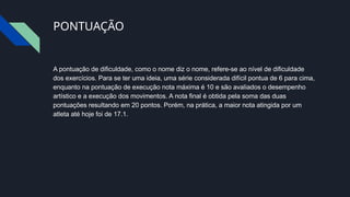 PONTUAÇÃO
A pontuação de dificuldade, como o nome diz o nome, refere-se ao nível de dificuldade
dos exercícios. Para se ter uma ideia, uma série considerada difícil pontua de 6 para cima,
enquanto na pontuação de execução nota máxima é 10 e são avaliados o desempenho
artístico e a execução dos movimentos. A nota final é obtida pela soma das duas
pontuações resultando em 20 pontos. Porém, na prática, a maior nota atingida por um
atleta até hoje foi de 17.1.
 