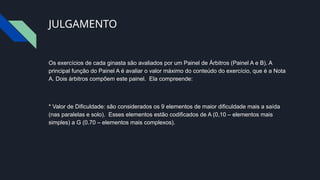 JULGAMENTO
Os exercícios de cada ginasta são avaliados por um Painel de Árbitros (Painel A e B). A
principal função do Painel A é avaliar o valor máximo do conteúdo do exercício, que é a Nota
A. Dois árbitros compõem este painel. Ela compreende:
* Valor de Dificuldade: são considerados os 9 elementos de maior dificuldade mais a saída
(nas paralelas e solo). Esses elementos estão codificados de A (0,10 – elementos mais
simples) a G (0.70 – elementos mais complexos).
 