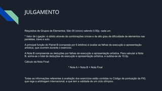 JULGAMENTO
Requisitos de Grupos de Elementos: São 05 (cinco) valendo 0.50p. cada um.
* Valor de Ligação: é obtido através de combinações únicas e de alto grau de dificuldade de elementos nas
paralelas, trave e solo.
A principal função do Painel B (composta por 6 árbitros) é avaliar as falhas de execução e apresentação
artística, que ocorrem durante o exercício.
A Nota B compreende as deduções por falhas de execução e apresentação artística. Para calcular a Nota
B, soma-se o total de deduções de execução e apresentação artística, e subtrai-se de 10.0p.
Cálculo da Nota Final:
* Nota A + Nota B = Nota Final
Todas as informações referentes à avaliação dos exercícios estão contidas no Código de pontuação da FIG,
que rege a arbitragem internacional, e que tem a validade de um ciclo olímpico.
 