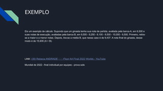 EXEMPLO
Eis um exemplo de cálculo: Supondo que um ginasta tenha sua nota de partida, avaliada pela banca A, em 6,500 e
suas notas de execução, avaliadas pela banca B, em 9,500 - 9,250 - 9,100 - 9,500 - 10,000 - 9,500. Primeiro, retira-
se a maior e a menor notas. Depois, tira-se a média B, que nesse caso é de 9,437. A nota final do ginasta, desse
modo é de 15,935 (A + B).
LINK: (39) Rebeca ANDRADE🇧🇷🥇Floor AA Final 2022 Worlds - YouTube
Mundial de 2022 - final individual por equipes - prova solo
 