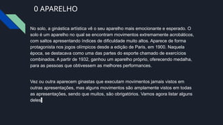 0 APARELHO
No solo, a ginástica artística vê o seu aparelho mais emocionante e esperado. O
solo é um aparelho no qual se encontram movimentos extremamente acrobáticos,
com saltos apresentando índices de dificuldade muito altos. Aparece de forma
protagonista nos jogos olímpicos desde a edição de Paris, em 1900. Naquela
época, se destacava como uma das partes do esporte chamado de exercícios
combinados. A partir de 1932, ganhou um aparelho próprio, oferecendo medalha,
para as pessoas que obtivessem as melhores performances.
Vez ou outra aparecem ginastas que executam movimentos jamais vistos em
outras apresentações, mas alguns movimentos são amplamente vistos em todas
as apresentações, sendo que muitos, são obrigatórios. Vamos agora listar alguns
deles:
 