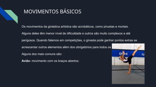 MOVIMENTOS BÁSICOS
Os movimentos da ginástica artística são acrobáticos, como piruetas e mortais.
Alguns deles têm menor nível de dificuldade e outros são muito complexos e até
perigosos. Quando falamos em competições, o ginasta pode ganhar pontos extras se
acrescentar outros elementos além dos obrigatórios para todos os aparelhos.
Alguns dos mais comuns são:
Avião: movimento com os braços abertos;
 