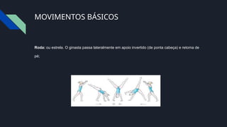 MOVIMENTOS BÁSICOS
Roda: ou estrela. O ginasta passa lateralmente em apoio invertido (de ponta cabeça) e retoma de
pé;
 