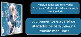 Mediunidade: Estudo e Prática
Programa 2 Módulo II – Mecanismos da
Mediunidade
Equipamentos e aparelhos
utilizados pelos Espíritos na
Reunião mediúnica
 