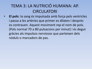 TEMA 3: LA NUTRICIÓ HUMANA: AP.
CIRCULATORI
•

El pols: la sang és impulsada amb força pels ventricles
i passa a les artèries que primer es dilaten i després
es contrauen. Aquest moviment rep el nom de pols.
(Pols normal 70 a 80 pulsacions per minut) i és degut
gràcies als impulsos nerviosos que parteixen dels
nòduls o marcadors de pas.

 