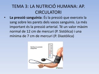 TEMA 3: LA NUTRICIÓ HUMANA: AP.
CIRCULATORI
•

La pressió sanguínia: És la pressió que exerceix la
sang sobre les parets dels vasos sanguinis. La més
important és la pressió arterial. Té un valor màxim
normal de 12 cm de mercuri (P. Sistòlica) i una
mínima de 7 cm de mercuri (P. Diastòlica)

 