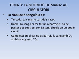 TEMA 3: LA NUTRICIÓ HUMANA: AP.
CIRCULATORI
• La circulació sanguínia és:
•
•

•

Tancada: La sang no surt dels vasos
Doble: La sang per fer tot un recorregut, ha de
passar dos cops pel cor. La sang circula en un doble
circuït.
Completa: En el cor no es barreja la sang amb O2
amb la sang amb CO2.

 