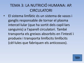 TEMA 3: LA NUTRICIÓ HUMANA: AP.
CIRCULATORI
• El sistema limfàtic és un sistema de vasos i
ganglis responsable de tornar el plasma
intercel·lular (que ha sortit dels capil·lars
sanguinis) a l'aparell circulatori. També
transporta els greixos absorbits en l'intestí i
produeix i transporta limfòcits limfòcits
(cèl·lules que fabriquen els anticossos).

 