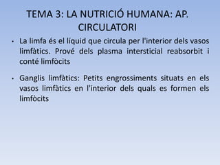 TEMA 3: LA NUTRICIÓ HUMANA: AP.
CIRCULATORI
•

La limfa és el líquid que circula per l'interior dels vasos
limfàtics. Prové dels plasma intersticial reabsorbit i
conté limfòcits

•

Ganglis limfàtics: Petits engrossiments situats en els
vasos limfàtics en l'interior dels quals es formen els
limfòcits

 