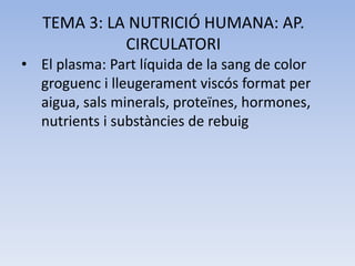 TEMA 3: LA NUTRICIÓ HUMANA: AP.
CIRCULATORI
• El plasma: Part líquida de la sang de color
groguenc i lleugerament viscós format per
aigua, sals minerals, proteïnes, hormones,
nutrients i substàncies de rebuig

 
