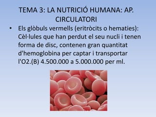 TEMA 3: LA NUTRICIÓ HUMANA: AP.
CIRCULATORI
• Els glòbuls vermells (eritròcits o hematies):
Cèl·lules que han perdut el seu nucli i tenen
forma de disc, contenen gran quantitat
d'hemoglobina per captar i transportar
l'O2.(B) 4.500.000 a 5.000.000 per ml.

 