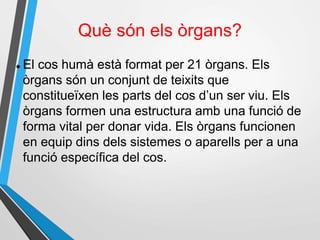 Què són els òrgans?
 El cos humà està format per 21 òrgans. Els
òrgans són un conjunt de teixits que
constitueïxen les parts del cos d’un ser viu. Els
òrgans formen una estructura amb una funció de
forma vital per donar vida. Els òrgans funcionen
en equip dins dels sistemes o aparells per a una
funció específica del cos.
 