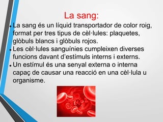 La sang:
 La sang és un líquid transportador de color roig,
format per tres tipus de cèl·lules: plaquetes,
glòbuls blancs i glòbuls rojos.
 Les cèl·lules sanguínies cumpleixen diverses
funcions davant d’estímuls interns i externs.
 Un estímul és una senyal externa o interna
capaç de causar una reacció en una cèl·lula u
organisme.
 