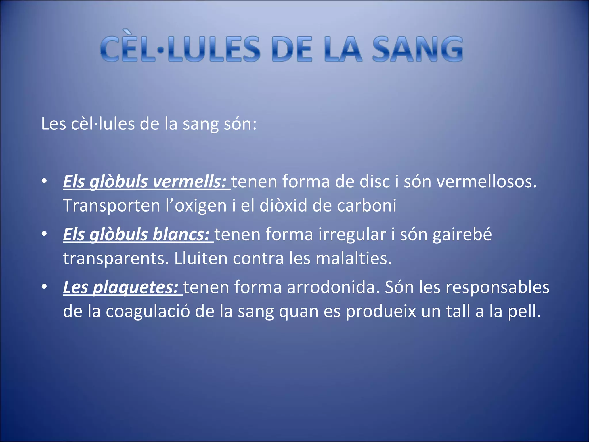 Les cèl·lules de la sang són: Els glòbuls vermells:  tenen forma de disc i són vermellosos. Transporten l’oxigen i el diòxid de carboni Els glòbuls blancs:  tenen forma irregular i són gairebé transparents. Lluiten contra les malalties. Les plaquetes:  tenen forma arrodonida. Són les responsables de la coagulació de la sang quan es produeix un tall a la pell. 