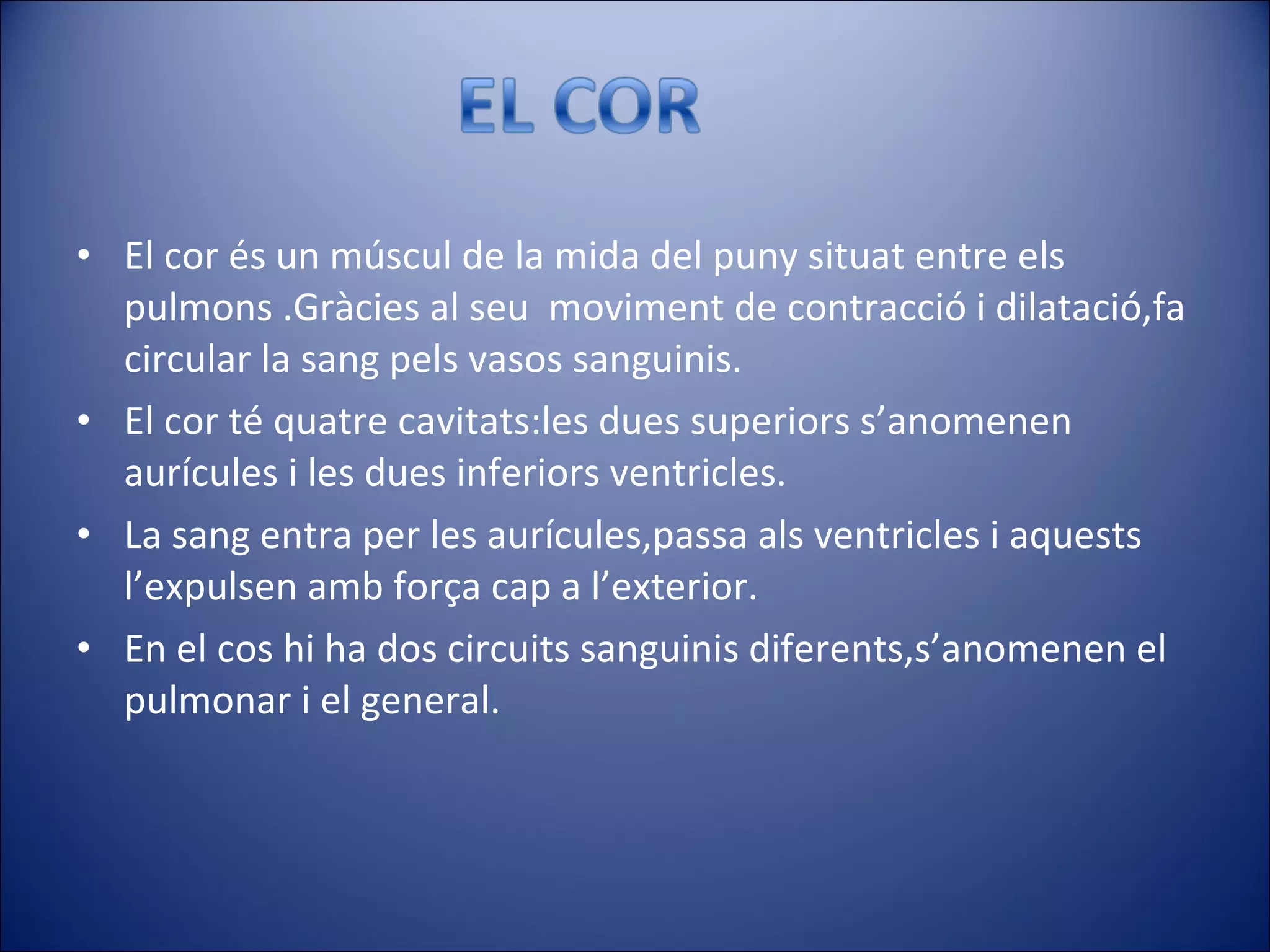 El cor és un múscul de la mida del puny situat entre els pulmons .Gràcies al seu  moviment de contracció i dilatació,fa circular la sang pels vasos sanguinis. El cor té quatre cavitats:les dues superiors s’anomenen aurícules i les dues inferiors ventricles. La sang entra per les aurícules,passa als ventricles i aquests l’expulsen amb força cap a l’exterior. En el cos hi ha dos circuits sanguinis diferents,s’anomenen el pulmonar i el general. 