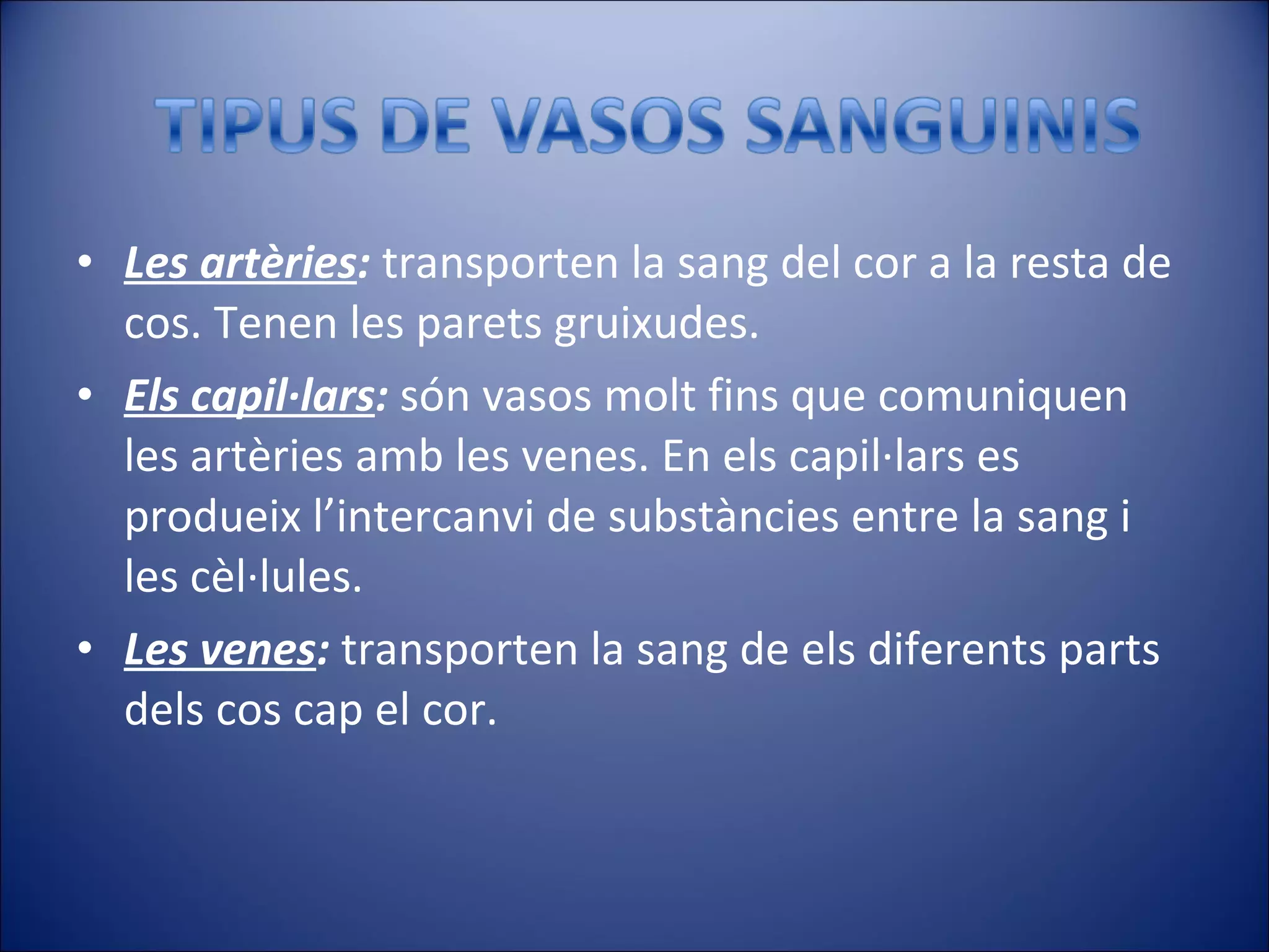 Les artèries :  transporten la sang del cor a la resta de cos. Tenen les parets gruixudes. Els capil·lars :  són vasos molt fins que comuniquen les artèries amb les venes. En els capil·lars es produeix l’intercanvi de substàncies entre la sang i les cèl·lules. Les venes :  transporten la sang de els diferents parts dels cos cap el cor. 