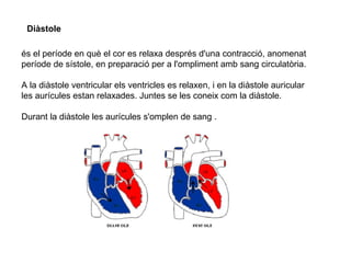 Diàstole
és el període en què el cor es relaxa després d'una contracció, anomenat
període de sístole, en preparació per a l'ompliment amb sang circulatòria.
A la diàstole ventricular els ventricles es relaxen, i en la diàstole auricular
les aurícules estan relaxades. Juntes se les coneix com la diàstole.
Durant la diàstole les aurícules s'omplen de sang .
 