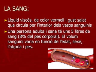 LA SANG:
► Líquid viscós, de color vermell i gust salat
  que circula per l’interior dels vasos sanguinis
► Una persona adulta i sana té uns 5 litres de
  sang (8% del pes corporal). El volum
  sanguini varia en funció de l’edat, sexe,
  l’alçada i pes.
 