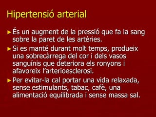 Hipertensió arterial
► És un augment de la pressió que fa la sang
  sobre la paret de les artèries.
► Si es manté durant molt temps, produeix
  una sobrecàrrega del cor i dels vasos
  sanguínis que deteriora els ronyons i
  afavoreix l’arterioesclerosi.
► Per evitar-la cal portar una vida relaxada,
  sense estimulants, tabac, cafè, una
  alimentació equilibrada i sense massa sal.
 