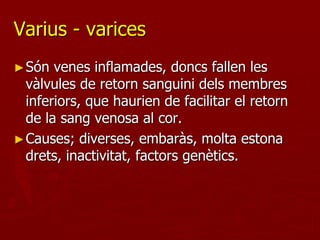 Varius - varices
► Són  venes inflamades, doncs fallen les
  vàlvules de retorn sanguini dels membres
  inferiors, que haurien de facilitar el retorn
  de la sang venosa al cor.
► Causes; diverses, embaràs, molta estona
  drets, inactivitat, factors genètics.
 