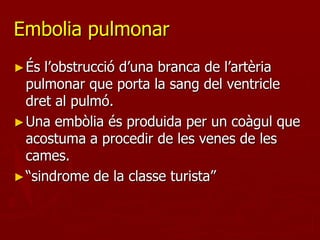 Embolia pulmonar
► És l’obstrucció d’una branca de l’artèria
  pulmonar que porta la sang del ventricle
  dret al pulmó.
► Una embòlia és produida per un coàgul que
  acostuma a procedir de les venes de les
  cames.
► “sindrome de la classe turista”
 