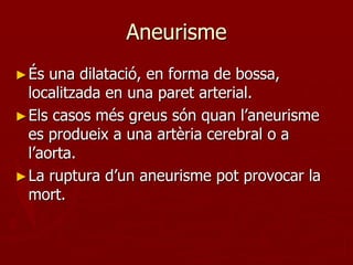 Aneurisme
► És  una dilatació, en forma de bossa,
  localitzada en una paret arterial.
► Els casos més greus són quan l’aneurisme
  es produeix a una artèria cerebral o a
  l’aorta.
► La ruptura d’un aneurisme pot provocar la
  mort.
 