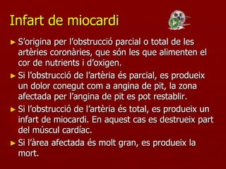 Infart de miocardi
► S’origina  per l’obstrucció parcial o total de les
  artèries coronàries, que són les que alimenten el
  cor de nutrients i d’oxigen.
► Si l’obstrucció de l’artèria és parcial, es produeix
  un dolor conegut com a angina de pit, la zona
  afectada per l’angina de pit es pot restablir.
► Si l’obstrucció de l’artèria és total, es produeix un
  infart de miocardi. En aquest cas es destrueix part
  del múscul cardíac.
► Si l’àrea afectada és molt gran, es produeix la
  mort.
 