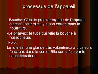 processus de l'appareil
-Bouche: C'est le premier organe de l'appareil
digestif. Pour elle il y a son entrée dans la
nourriture.
-Le pharynx: le tube qui relie la bouche à
l'oesophage.
- Foie:
Le foie est une glande très volumineux a plusieurs
fonctions dans le corps. Bile sur le foie par le
canal hépatique.

 