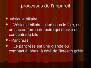 processus de l'appareil
vésicule biliaire:
     Vésicule biliaire, situé sous le foie, est
un sac en forme de poire qui stocke et
concentre la bile.
 - Pancréas:
     Le pancréas est une glande ou
compact à lobes, à côté de l'intestin grêle


 