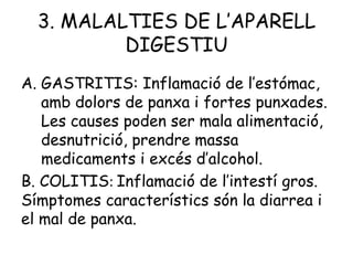 3. MALALTIES DE L’APARELL
DIGESTIU
A. GASTRITIS: Inflamació de l’estómac,
amb dolors de panxa i fortes punxades.
Les causes poden ser mala alimentació,
desnutrició, prendre massa
medicaments i excés d’alcohol.
B. COLITIS: Inflamació de l’intestí gros.
Símptomes característics són la diarrea i
el mal de panxa.

 