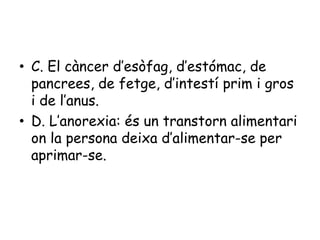 • C. El càncer d’esòfag, d’estómac, de
pancrees, de fetge, d’intestí prim i gros
i de l’anus.
• D. L’anorexia: és un transtorn alimentari
on la persona deixa d’alimentar-se per
aprimar-se.

 