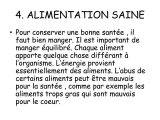 4. ALIMENTATION SAINE
• Pour conserver une bonne santée , il
faut bien manger. Il est important de
manger équilibré. Chaque aliment
apporte quelque chose différant à
l’organisme. L’énergie provient
essentiellement des aliments. L’abus de
certains aliments peut être mauvais
pour la santée , comme par exemple les
aliments trops gras qui sont mauvais
pour le coeur.

 